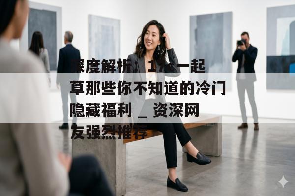 深度解析：17c一起草那些你不知道的冷门隐藏福利 _ 资深网友强烈推荐