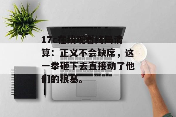 17c在线观看终局清算：正义不会缺席，这一拳砸下去直接动了他们的根基。