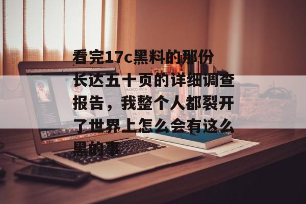 看完17c黑料的那份长达五十页的详细调查报告，我整个人都裂开了世界上怎么会有这么黑的事