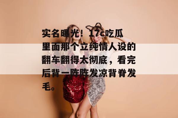 实名曝光！17c吃瓜里面那个立纯情人设的翻车翻得太彻底，看完后背一阵阵发凉背脊发毛。