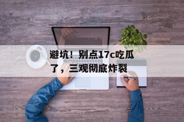 避坑！别点17c吃瓜了，三观彻底炸裂