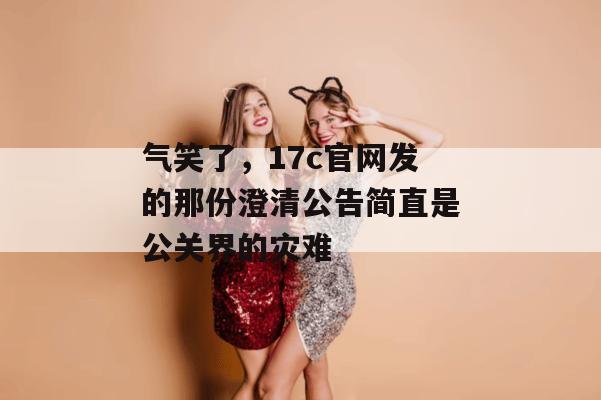 气笑了,17c官网发的那份澄清公告简直是公关界的灾难
