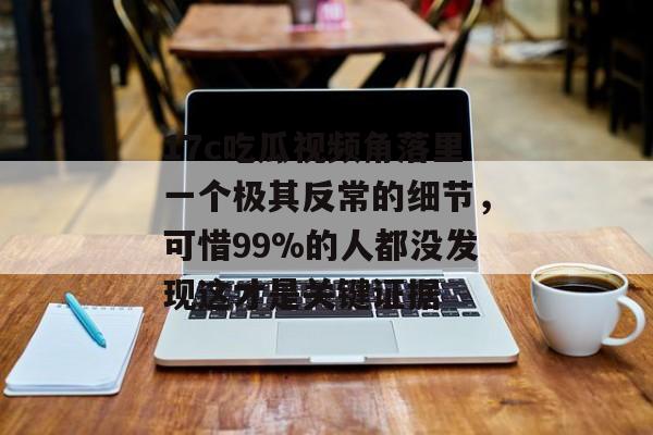 17c吃瓜视频角落里一个极其反常的细节，可惜99%的人都没发现这才是关键证据