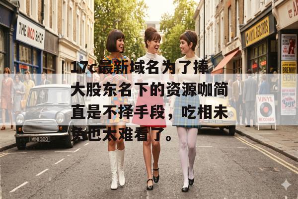 17c最新域名为了捧大股东名下的资源咖简直是不择手段，吃相未免也太难看了。