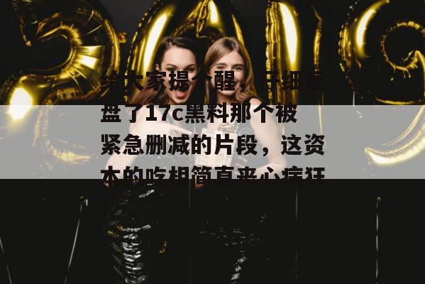 给大家提个醒，仔细复盘了17c黑料那个被紧急删减的片段，这资本的吃相简直丧心病狂！