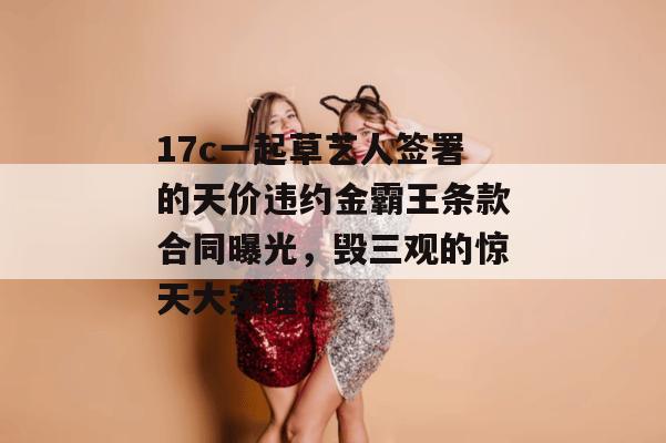 17c一起草艺人签署的天价违约金霸王条款合同曝光，毁三观的惊天大实锤，