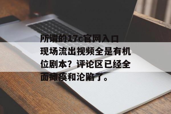 所谓的17c官网入口现场流出视频全是有机位剧本？评论区已经全面瘫痪和沦陷了。