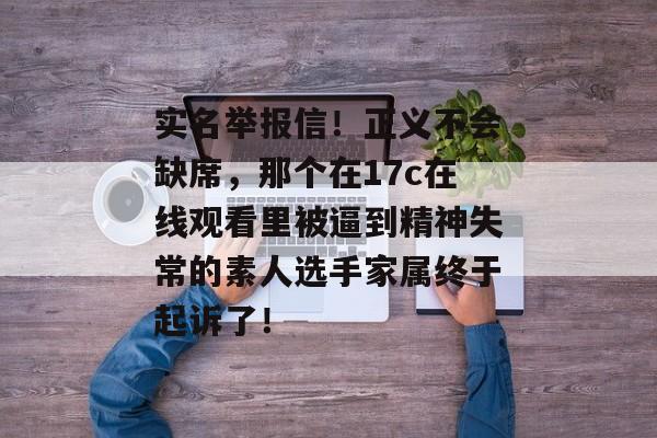 实名举报信！正义不会缺席，那个在17c在线观看里被逼到精神失常的素人选手家属终于起诉了！