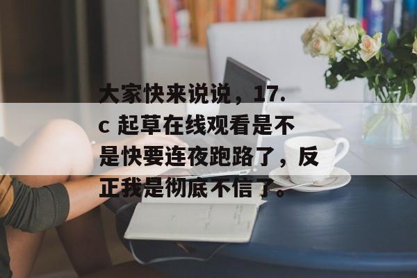 大家快来说说，17.c 起草在线观看是不是快要连夜跑路了，反正我是彻底不信了。
