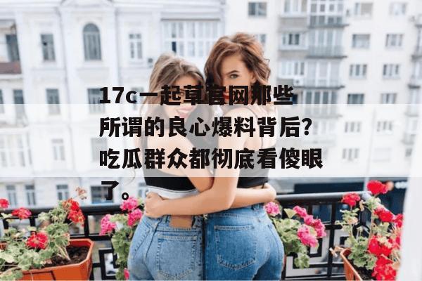 17c一起草官网那些所谓的良心爆料背后?吃瓜群众都彻底看傻眼了。