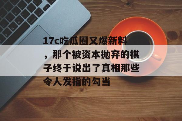 17c吃瓜圈又爆新料，那个被资本抛弃的棋子终于说出了真相那些令人发指的勾当