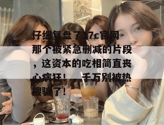 仔细复盘了17c官网那个被紧急删减的片段,这资本的吃相简直丧心病狂!,千万别被热搜骗了!