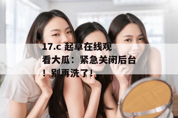 17.c 起草在线观看大瓜：紧急关闭后台！别再洗了！