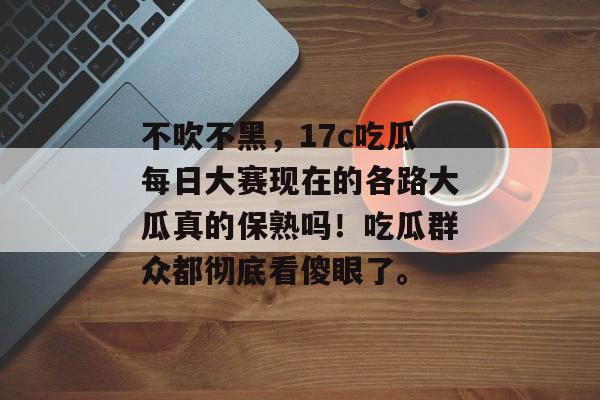 不吹不黑,17c吃瓜每日大赛现在的各路大瓜真的保熟吗!吃瓜群众都彻底看傻眼了。
