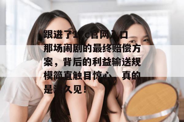 跟进了17c官网入口那场闹剧的最终赔偿方案,背后的利益输送规模简直触目惊心,真的是活久见!