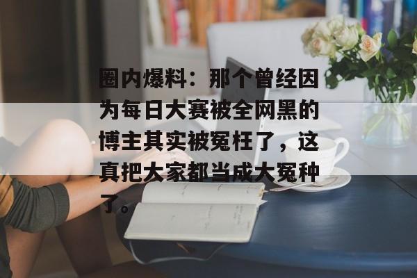 圈内爆料：那个曾经因为每日大赛被全网黑的博主其实被冤枉了，这真把大家都当成大冤种了。